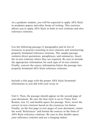 As a graduate student, you will be expected to apply APA Style
to academic papers and other forms of writing. This exercise
allows you to apply APA Style to both in-text citations and also
reference citations.
Use the following passage (3 paragraphs) and its list of
resources to practice inserting in-text citations and constructing
properly formatted reference citations. The sample passage
contains direct quotations, paraphrases, and summaries. Insert
the in-text citations where they are required. Be sure to include
the appropriate information for each type of in-text citation.
Finally, convert the source information below the passage into
properly formatted APA Style reference citations.
Include a title page with the proper APA Style formatted
information as you did with your essay in
Unit I. Then, the passage should appear on the second page of
your document. Be sure the font style is set to Times New
Roman, size 12, and double-space the passage. Next, insert the
correct in-text citations based on the resources list below.
Finally, on the last page (a new page) of your document, center
the word ‘References’ and format the sources in the form of
APA Style reference citations. Be sure to also double-space
your reference citations and use a hanging indent.
 
