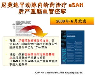 尼莫地平动脉内给药治疗 aSAH 后严重脑血管痉挛 AJNR Am J Neuroradiol.  2008 Jun;29(6):1053-60.  背景： 尽管采取标准防治方案 ，估计 aSAH 后脑血管痉挛相关的永久性病残的发生率仍为 10%~20% 目的：探索 在标准治疗方案的基础上 应用尼莫地平动脉内给药（ IAN ）治疗 aSAH 后严重脑血管痉挛病人的效果 2008 年 6 月发表 