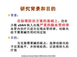 研究背景和目的 Cardiovasc Intervent Radiol.  2008 Nov-Dec;31(6):1200-4. 背景： 在标准防治方案的基础上 ，仍有少数 aSAH 病人出现 严重的脑血管痉挛 。血管内治疗只适合近端血管痉挛，动脉内给予罂粟碱作用时间过短 目的： 为克服罂粟碱的缺点，选择动脉内给予尼莫地平，并持续给药，以获得持久的疗效 
