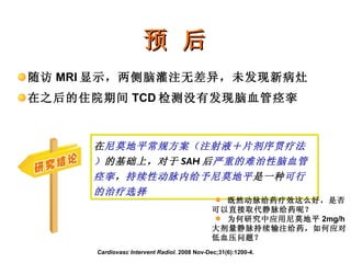 预 后 随访 MRI 显示，两侧脑灌注无差异，未发现新病灶 在之后的住院期间 TCD 检测没有发现脑血管痉挛 Cardiovasc Intervent Radiol.  2008 Nov-Dec;31(6):1200-4. 在 尼莫地平常规方案（注射液＋片剂序贯疗法） 的基础上，对于 SAH 后 严重的难治性脑血管痉挛 ， 持续性动脉内给予尼莫地平 是一种 可行的治疗选择 既然动脉给药疗效这么好，是否可以直接取代静脉给药呢？ 为何研究中应用尼莫地平 2mg/h 大剂量静脉持续输注给药，如何应对低血压问题？ 