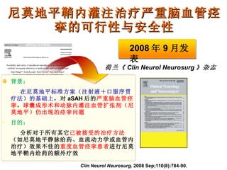尼莫地平鞘内灌注治疗严重脑血管痉挛的可行性与安全性 Clin Neurol Neurosurg . 2008 Sep;110(8):784-90. 荷兰《 Clin Neurol Neurosurg 》杂志 背景： 在尼莫地平标准方案（注射液＋口服序贯疗法）的基础上 ，对 aSAH 后的 严重脑血管痉挛 ， 球囊成形术和动脉内灌注血管扩张剂（尼莫地平）仍出现的痉挛问题 目的： 分析对于所有其它 已被接受的治疗方法 （如尼莫地平静脉给药、血流动力学或血管内治疗）效果不佳的 重度血管痉挛患者 进行尼莫地平鞘内给药的额外疗效 2008 年 9 月发表 