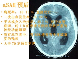 aSAH 预后 病死率： 10-15 ％ 直接死亡 …… 二次出血发生率 :15-20 ％  手术或介入治疗后，约 7 ％ 死于血管痉挛，约 7 ％的患者并因此导致严重的神经功能障碍 所有幸存者中，有 30% 遗留有中度或重度的残疾 大于 70 岁预后更差  