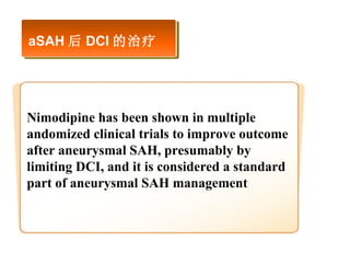 aSAH 后 DCI 的治疗 Nimodipine has been shown in multiple andomized clinical trials to improve outcome after aneurysmal SAH, presumably by limiting DCI, and it is considered a standard part of aneurysmal SAH management  