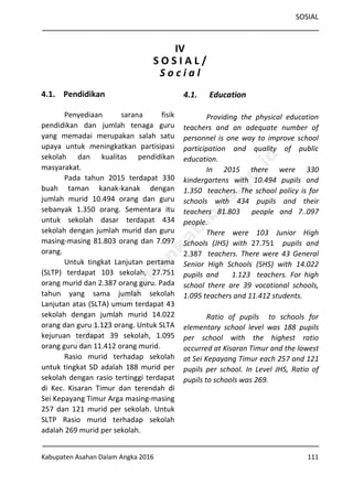 SOSIAL
Kabupaten Asahan Dalam Angka 2016 111
IV
S O S I A L /
S o c i a l
4.1. Pendidikan
Penyediaan sarana fisik
pendidikan dan jumlah tenaga guru
yang memadai merupakan salah satu
upaya untuk meningkatkan partisipasi
sekolah dan kualitas pendidikan
masyarakat.
Pada tahun 2015 terdapat 330
buah taman kanak-kanak dengan
jumlah murid 10.494 orang dan guru
sebanyak 1.350 orang. Sementara itu
untuk sekolah dasar terdapat 434
sekolah dengan jumlah murid dan guru
masing-masing 81.803 orang dan 7.097
orang.
Untuk tingkat Lanjutan pertama
(SLTP) terdapat 103 sekolah, 27.751
orang murid dan 2.387 orang guru. Pada
tahun yang sama jumlah sekolah
Lanjutan atas (SLTA) umum terdapat 43
sekolah dengan jumlah murid 14.022
orang dan guru 1.123 orang. Untuk SLTA
kejuruan terdapat 39 sekolah, 1.095
orang guru dan 11.412 orang murid.
Rasio murid terhadap sekolah
untuk tingkat SD adalah 188 murid per
sekolah dengan rasio tertinggi terdapat
di Kec. Kisaran Timur dan terendah di
Sei Kepayang Timur Arga masing-masing
257 dan 121 murid per sekolah. Untuk
SLTP Rasio murid terhadap sekolah
adalah 269 murid per sekolah.
4.1. Education
Providing the physical education
teachers and an adequate number of
personnel is one way to improve school
participation and quality of public
education.
In 2015 there were 330
kindergartens with 10.494 pupils and
1.350 teachers. The school policy is for
schools with 434 pupils and their
teachers 81.803 people and 7..097
people.
There were 103 Junior High
Schools (JHS) with 27.751 pupils and
2.387 teachers. There were 43 General
Senior High Schools (SHS) with 14.022
pupils and 1.123 teachers. For high
school there are 39 vocational schools,
1.095 teachers and 11.412 students.
Ratio of pupils to schools for
elementary school level was 188 pupils
per school with the highest ratio
occurred at Kisaran Timur and the lowest
at Sei Kepayang Timur each 257 and 121
pupils per school. In Level JHS, Ratio of
pupils to schools was 269.
http://asahankab.bps.go.id
 