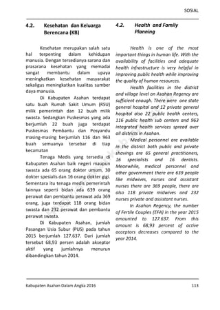 SOSIAL
Kabupaten Asahan Dalam Angka 2016 113
4.2. Kesehatan dan Keluarga
Berencana (KB)
Kesehatan merupakan salah satu
hal terpenting dalam kehidupan
manusia. Dengan tersedianya sarana dan
prasarana kesehatan yang memadai
sangat membantu dalam upaya
meningkatkan kesehatan masyarakat
sekaligus meningkatkan kualitas sumber
daya manusia.
Di Kabupaten Asahan terdapat
satu buah Rumah Sakit Umum (RSU)
milik pemerintah dan 12 buah milik
swasta. Sedangkan Puskesmas yang ada
berjumlah 22 buah juga terdapat
Puskesmas Pembantu dan Posyandu
masing-masing berjumlah 116 dan 963
buah semuanya tersebar di tiap
kecamatan
Tenaga Medis yang tersedia di
Kabupaten Asahan baik negeri maupun
swasta ada 65 orang dokter umum, 30
dokter spesialis dan 16 orang dokter gigi.
Sementara itu tenaga medis pemerintah
lainnya seperti bidan ada 639 orang
perawat dan pembantu perawat ada 369
orang, juga terdapat 118 orang bidan
swasta dan 232 perawat dan pembantu
perawat swasta.
Di Kabupaten Asahan, jumlah
Pasangan Usia Subur (PUS) pada tahun
2015 berjumlah 127.637. Dari jumlah
tersebut 68,93 persen adalah akseptor
aktif yang jumlahnya menurun
dibandingkan tahun 2014.
4.2. Health and Family
Planning
Health is one of the most
important things in human life. With the
availability of facilities and adequate
health infrastructure is very helpful in
improving public health while improving
the quality of human resources.
Health facilities in the district
and village level on Asahan Regency are
sufficient enough. There were one state
general hospital and 12 private general
hospital also 22 public health centers,
116 public health sub centers and 963
integrated health services spread over
all districts in Asahan.
Medical personnel are available
in the district both public and private
shavings are 65 general practitioners,
16 specialists and 16 dentists.
Meanwhile, medical personnel and
other government there are 639 people
like midwives, nurses and assistant
nurses there are 369 people, there are
also 118 private midwives and 232
nurses private and assistant nurses.
In Asahan Regency, the number
of Fertile Couples (EFA) in the year 2015
amounted to 127.637. From this
amount is 68,93 percent of active
acceptors decreases compared to the
year 2014.
http://asahankab.bps.go.id
 