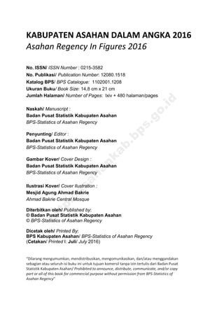 KABUPATEN ASAHAN DALAM ANGKA 2016
Asahan Regency In Figures 2016
No. ISSN/ ISSN Number : 0215-3582
No. Publikasi/ Publication Number: 12080.1518
Katalog BPS/ BPS Catalogue: 1102001.1208
Ukuran Buku/ Book Size: 14,8 cm x 21 cm
Jumlah Halaman/ Number of Pages: lxiv + 480 halaman/pages
Naskah/ Manuscript :
Badan Pusat Statistik Kabupaten Asahan
BPS-Statistics of Asahan Regency
Penyunting/ Editor :
Badan Pusat Statistik Kabupaten Asahan
BPS-Statistics of Asahan Regency
Gambar Kover/ Cover Design :
Badan Pusat Statistik Kabupaten Asahan
BPS-Statistics of Asahan Regency
Ilustrasi Kover/ Cover Ilustration :
Mesjid Agung Ahmad Bakrie
Ahmad Bakrie Central Mosque
Diterbitkan oleh/ Published by:
© Badan Pusat Statistik Kabupaten Asahan
© BPS-Statistics of Asahan Regency
Dicetak oleh/ Printed By:
BPS Kabupaten Asahan/ BPS-Statistics of Asahan Regency
(Cetakan/ Printed I: Juli/ July 2016)
“Dilarang mengumumkan, mendistribusikan, mengomunikasikan, dan/atau menggandakan
sebagian atau seluruh isi buku ini untuk tujuan komersil tanpa izin tertulis dari Badan Pusat
Statistik Kabupaten Asahan/ Prohibited to announce, distribute, communicate, and/or copy
part or all of this book for commercial purpose without permission from BPS-Statistics of
Asahan Regency”
http://asahankab.bps.go.id
 