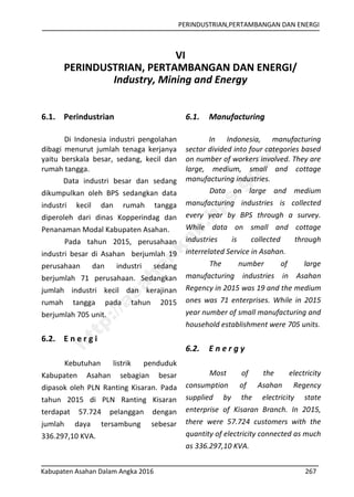 PERINDUSTRIAN,PERTAMBANGAN DAN ENERGI
Kabupaten Asahan Dalam Angka 2016 267
VI
PERINDUSTRIAN, PERTAMBANGAN DAN ENERGI/
Industry, Mining and Energy
6.1. Perindustrian
Di Indonesia industri pengolahan
dibagi menurut jumlah tenaga kerjanya
yaitu berskala besar, sedang, kecil dan
rumah tangga.
Data industri besar dan sedang
dikumpulkan oleh BPS sedangkan data
industri kecil dan rumah tangga
diperoleh dari dinas Kopperindag dan
Penanaman Modal Kabupaten Asahan.
Pada tahun 2015, perusahaan
industri besar di Asahan berjumlah 19
perusahaan dan industri sedang
berjumlah 71 perusahaan. Sedangkan
jumlah industri kecil dan kerajinan
rumah tangga pada tahun 2015
berjumlah 705 unit.
6.2. E n e r g i
Kebutuhan listrik penduduk
Kabupaten Asahan sebagian besar
dipasok oleh PLN Ranting Kisaran. Pada
tahun 2015 di PLN Ranting Kisaran
terdapat 57.724 pelanggan dengan
jumlah daya tersambung sebesar
336.297,10 KVA.
6.1. Manufacturing
In Indonesia, manufacturing
sector divided into four categories based
on number of workers involved. They are
large, medium, small and cottage
manufacturing industries.
Data on large and medium
manufacturing industries is collected
every year by BPS through a survey.
While data on small and cottage
industries is collected through
interrelated Service in Asahan.
The number of large
manufacturing industries in Asahan
Regency in 2015 was 19 and the medium
ones was 71 enterprises. While in 2015
year number of small manufacturing and
household establishment were 705 units.
6.2. E n e r g y
Most of the electricity
consumption of Asahan Regency
supplied by the electricity state
enterprise of Kisaran Branch. In 2015,
there were 57.724 customers with the
quantity of electricity connected as much
as 336.297,10 KVA.
http://asahankab.bps.go.id
 
