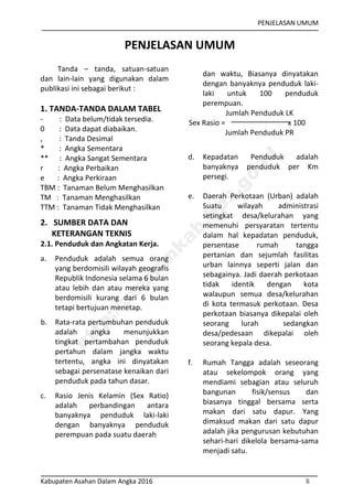 PENJELASAN UMUM
Kabupaten Asahan Dalam Angka 2016 li
PENJELASAN UMUM
Tanda – tanda, satuan-satuan
dan lain-lain yang digunakan dalam
publikasi ini sebagai berikut :
1. TANDA-TANDA DALAM TABEL
- : Data belum/tidak tersedia.
0 : Data dapat diabaikan.
, : Tanda Desimal
* : Angka Sementara
** : Angka Sangat Sementara
r : Angka Perbaikan
e : Angka Perkiraan
TBM : Tanaman Belum Menghasilkan
TM : Tanaman Menghasilkan
TTM : Tanaman Tidak Menghasilkan
2. SUMBER DATA DAN
KETERANGAN TEKNIS
2.1. Penduduk dan Angkatan Kerja.
a. Penduduk adalah semua orang
yang berdomisili wilayah geografis
Republik Indonesia selama 6 bulan
atau lebih dan atau mereka yang
berdomisili kurang dari 6 bulan
tetapi bertujuan menetap.
b. Rata-rata pertumbuhan penduduk
adalah angka menunjukkan
tingkat pertambahan penduduk
pertahun dalam jangka waktu
tertentu, angka ini dinyatakan
sebagai persenatase kenaikan dari
penduduk pada tahun dasar.
c. Rasio Jenis Kelamin (Sex Ratio)
adalah perbandingan antara
banyaknya penduduk laki-laki
dengan banyaknya penduduk
perempuan pada suatu daerah
dan waktu, Biasanya dinyatakan
dengan banyaknya penduduk laki-
laki untuk 100 penduduk
perempuan.
Jumlah Penduduk LK
Sex Rasio = x 100
Jumlah Penduduk PR
d. Kepadatan Penduduk adalah
banyaknya penduduk per Km
persegi.
e. Daerah Perkotaan (Urban) adalah
Suatu wilayah administrasi
setingkat desa/kelurahan yang
memenuhi persyaratan tertentu
dalam hal kepadatan penduduk,
persentase rumah tangga
pertanian dan sejumlah fasilitas
urban lainnya seperti jalan dan
sebagainya. Jadi daerah perkotaan
tidak identik dengan kota
walaupun semua desa/kelurahan
di kota termasuk perkotaan. Desa
perkotaan biasanya dikepalai oleh
seorang lurah sedangkan
desa/pedesaan dikepalai oleh
seorang kepala desa.
f. Rumah Tangga adalah seseorang
atau sekelompok orang yang
mendiami sebagian atau seluruh
bangunan fisik/sensus dan
biasanya tinggal bersama serta
makan dari satu dapur. Yang
dimaksud makan dari satu dapur
adalah jika pengurusan kebutuhan
sehari-hari dikelola bersama-sama
menjadi satu.
http://asahankab.bps.go.id
 
