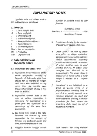 EXPLANATORY NOTES
lii Asahan Regency in Figures 2016
EXPLANATORY NOTES
Symbols units and others used in
this publication are as follows:
1. SYMBOLS
- : Data not yet avail
0 : Data negligible
, : Decimal point
* : Preliminary figures
** : Very preliminary figures
r : Revised figures
e : Estimated figures
TBM : Not yet productive
TM : Productive
TTM : Unproductive
2. DATA SOURCES AND
TECHNICAL NOTES
2.1. Population and Labor Force
a. Population are all residents of the
entire geographic territory of
Republic of Indonesia who have
stayed for six months or longer,
and those who intended to stay
more than six months even
though their length of stay is less
than six months.
b. Population Growth Rate is the
rate at which population is
increasing (or decreasing) in a
given year and expressed as a
percentage of the year base
population.
c. Sex Ratio (Sex ratio) is the ratio
between the number of male
population by the number of
females in a particular region and
time, usually expressed as the
number of resident males to 100
females.
Number of Males
Sex Ratio = x 100
Number of Females
d. Population Density is the number
of persons per square kilometer.
e. Urban Area : The term of urban
area refers to village equivalent
administrative area which satisfies
certain requirements regarding
population density and a number
of urban facilities such as road
facilities and etc. An urban area
therefore not identical to a
mmunicipality. The urban village is
headed by a ‘lurah’ while a rural
village is headed by a ‘ kepala
desa’.
f. Household is an individual or a
group of people living in a
physical/census building unit or
part if it an usually commit on a
common provision for food and
other essentials of living. Common
provisions for food means are
organizing daily needs for all of
household members.
g. Anggota Rumah Tangga adalah tidak bekerja dan yang mencari
http://asahankab.bps.go.id
 