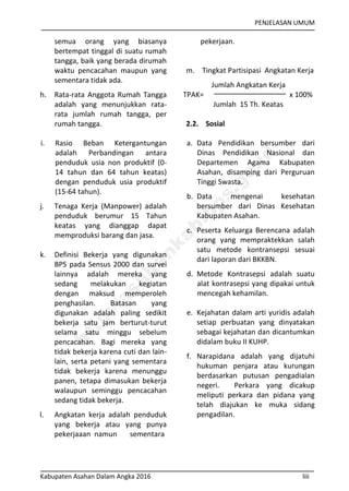 PENJELASAN UMUM
Kabupaten Asahan Dalam Angka 2016 liii
semua orang yang biasanya
bertempat tinggal di suatu rumah
tangga, baik yang berada dirumah
waktu pencacahan maupun yang
sementara tidak ada.
h. Rata-rata Anggota Rumah Tangga
adalah yang menunjukkan rata-
rata jumlah rumah tangga, per
rumah tangga.
i. Rasio Beban Ketergantungan
adalah Perbandingan antara
penduduk usia non produktif (0-
14 tahun dan 64 tahun keatas)
dengan penduduk usia produktif
(15-64 tahun).
j. Tenaga Kerja (Manpower) adalah
penduduk berumur 15 Tahun
keatas yang dianggap dapat
memproduksi barang dan jasa.
k. Definisi Bekerja yang digunakan
BPS pada Sensus 2000 dan survei
lainnya adalah mereka yang
sedang melakukan kegiatan
dengan maksud memperoleh
penghasilan. Batasan yang
digunakan adalah paling sedikit
bekerja satu jam berturut-turut
selama satu minggu sebelum
pencacahan. Bagi mereka yang
tidak bekerja karena cuti dan lain-
lain, serta petani yang sementara
tidak bekerja karena menunggu
panen, tetapa dimasukan bekerja
walaupun seminggu pencacahan
sedang tidak bekerja.
l. Angkatan kerja adalah penduduk
yang bekerja atau yang punya
pekerjaaan namun sementara
pekerjaan.
m. Tingkat Partisipasi Angkatan Kerja
Jumlah Angkatan Kerja
TPAK= x 100%
Jumlah 15 Th. Keatas
2.2. Sosial
a. Data Pendidikan bersumber dari
Dinas Pendidikan Nasional dan
Departemen Agama Kabupaten
Asahan, disamping dari Perguruan
Tinggi Swasta.
b. Data mengenai kesehatan
bersumber dari Dinas Kesehatan
Kabupaten Asahan.
c. Peserta Keluarga Berencana adalah
orang yang mempraktekkan salah
satu metode kontransepsi sesuai
dari laporan dari BKKBN.
d. Metode Kontrasepsi adalah suatu
alat kontrasepsi yang dipakai untuk
mencegah kehamilan.
e. Kejahatan dalam arti yuridis adalah
setiap perbuatan yang dinyatakan
sebagai kejahatan dan dicantumkan
didalam buku II KUHP.
f. Narapidana adalah yang dijatuhi
hukuman penjara atau kurungan
berdasarkan putusan pengadialan
negeri. Perkara yang dicakup
meliputi perkara dan pidana yang
telah diajukan ke muka sidang
pengadilan.
http://asahankab.bps.go.id
 