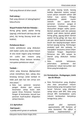 PENJELASAN UMUM
Kabupaten Asahan Dalam Angka 2016 lv
Padi yang ditanam di lahan sawah
Padi Ladang :
Padi yang ditanam di ladang/tegalan/
kebun/huma
Wujud Produksi Padi dan Palawija :
Kering giling (padi), pipilan kering
(jagung), umbi basah (ubi kayu dan ubi
jalar), biji kering (kacang tanah dan
kedelai).
Perkebunan Besar :
Usaha perkebunan yang dilakukan
oleh badan usaha atau badan hukum
di atas tanah negara yang mendapat
izin usaha dari instansi yang
berwenang. Diluar batasan tersebut
merupakan perkebunan rakyat.
`
Tambak :
Lahan yang biasanya dipergunakan
untuk memelihara ikan, udang atau
binatang lainnya. Letak tambak ini
tidak jauh dari laut dan airnya asin
atau payau.
a. Data luas panenan tanaman
pangan dicatat dari seluruh
kecamatan setiap bulan oleh
aparat Dinas Pertanian Tanaman
Pangan di kecamatan, kecuali luas
panenan buah-buahan dilaporkan
setiap triwulan.
ubi jalar, kacang tanah, kacang
kedelai diperoleh melalui sampel
survei ubinan mewakili sekitar 100
hektar luas panen. Petugas
pelaksanaan adalah mantri
statistik dan aparat dinas
pertanian tanaman pangan di
kecamatan. Pelaksanaan ubinan
disesuaikan dengan waktu panen.
Bentuk produksi padi dan palawija
adalah: padi dalam bentuk gabah
kering giling, jagung dalam bentuk
pipilan kering giling, ubi kayu dan
ubi jalar dalam bentuk keadaan ubi
basah dan kacang-kacangan dalam
bentuk kacang kering. Perhitungan
produksi padi dan palawija ini
merupakan kerjasama antara Ditjen
Tanaman Pangan Departemen
Pertanian dan BPS sampai ke
daerah yang dilakukan melalui
estimasi.
c. Data statistik kehutanan,
peternakan, perikanan dan
perkebunan rakyat bersumber dari
Dinas yang bersangkutan.
2.4. Perindustrian , Perdagangan, Listrik
dan Air Minum
a. Data Perindustrian yang disajikan
atas data perusahaan industri
besar/sedang yang merupakan hasil
Survei Tahunan yang dilakukan
setiap tahun oelh BPS. Data yang
dimuat BPS membedakan usaha
industri berdasarkan banyaknya
tenaga kerja, yaitu :
2.3. Agriculture
Padi Sawah :
is paddy which grows on wetlands.
sample plot represents
approximately 100 hectares of
area harvested. The officer is
orderly implementation of
http://asahankab.bps.go.id
 
