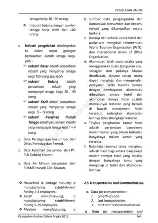 PENJELASAN UMUM
Kabupaten Asahan Dalam Angka 2016 lvii
tenaga kerja 20 –99 orang.
 Industri Sedang dengan jumlah
tenaga kerja lebih dari 100
orang.
b. Industri pengolahan dikelompokan
ke dalam empat golongan
berdasarkan Jumlah tenaga kerja,
yaitu :
 Industri Besar adalah perusahaan
industri yang mempunyai tenaga
kerja 100 orang atau lebih.
 Industri Sedang adalah
perusahaan industri yang
mempunyai tenaga kerja 20 - 99
orang.
 Industri Kecil adalah perusahaan
industri yang mempunyai tenaga
kerja 5 – 19 orang.
 Industri Kerajinan Rumah
Tangga adalah perusahaan industri
yang mempunyai tenaga kerja 1 – 4
orang.
c. Data Perdagangan bersumber dari
Dinas Perindag dan Pemod.
d. Data Kelistrian bersumber dari PT.
PLN Cabang Kisaran.
e. Data Air Minum bersumber dari
PDAMTirtanadi Cab. Kisaran.
b. Sumber data pengangkutan dan
Komunikasi bersumber dari instansi
terkait yang dikumpulkan secara
berkala.
c. Konsep dan definisi untuk hotel dan
pariwisata mengikuti rekomendasi
World Tourism Organization (WTO)
dan International Union of Office
Organization.
d. Akomodasi ialah suatu usaha yang
menggunakan suatu bangunan atau
sebagian dari padanya khusus
disediakan, dimana setiap orang
dapat menginap dan memperoleh
pelayanan serta fasilitas lainnya
dengan pembayaran. Akomodasi
dibedakan antara hotel dan
akomodasi lainnya. Hotel apabila
mempunyai restoran yang berada
di bawah manajemen hotel
tersebut, sedangkan akomodasi
lainnya tidak dilengkapi restoran.
e. Tingkat penghunian kamar hotel
adalah persentase banyaknya
malam kamar yang dihuni terhadap
banyaknya malam kamar yang
tersedia.
f. Rata-rata lamanya tamu menginap
adalah hasil bagi antara banyaknya
malam tempat tidur yang dipakai
dengan banyaknya tamu yang
menginap di hotel dan akomodasi
lainnya.
 Household & cottage industry; a
manufacturing establishment
having 1-4 employees.
 Small manufacturing; a
manufacturing establishment
having 5-19 employees.
 Medium manufacturing; a
2.5 Transportation and Communication.
a. Data for transportation :
1. Length of road.
2. Lad transportation.
3. Post and Telecommunication.
b. Data for transportation and
http://asahankab.bps.go.id
 