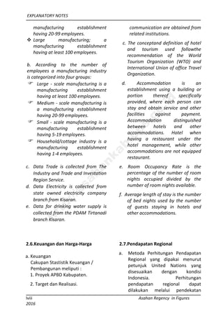 EXPLANATORY NOTES
lviii Asahan Regency in Figures
2016
manufacturing establishment
having 20-99 employees.
 Large manufacturing; a
manufacturing establishment
having at least 100 employees.
b. According to the number of
employees a manufacturing industry
is categorized into four groups:
 Large - scale manufacturing is a
manufacturing establishment
having at least 100 employees.
 Medium - scale manufacturing is
a manufacturing establishment
having 20-99 employees.
 Small - scale manufacturing is a
manufacturing establishment
having 5-19 employees.
 Household/cottage industry is a
manufacturing establishment
having 1-4 employees.
c. Data Trade is collected from The
Industry and Trade and Investation
Region Service.
d. Data Electricity is collected from
state owned electricity company
branch from Kisaran.
e. Data for drinking water supply is
collected from the PDAM Tirtanadi
branch Kisaran.
communication are obtained from
related institutions.
c. The conceptand definition of hotel
and tourism used followthe
recommendation of the World
Tourism Organization (WTO) and
International Union of office Travel
Organization.
d. Accommodation is an
establishment using a building or
portion thereof specifically
provided, where each person can
stay and obtain service and other
facilities against payment.
Accommodation distinguished
between hotels and other
accommodations. Hotel when
having a restaurant under the
hotel management, while other
accommodations are not equipped
restaurant.
e. Room Occupancy Rate is the
percentage of the number of room
nights occupied divided by the
number of room nights available.
f. Average length of stay is the number
of bed nights used by the number
of guests staying in hotels and
other accommodations.
2.6.Keuangan dan Harga-Harga
a. Keuangan
Cakupan Stastistik Keuangan /
Pembangunan meliputi :
1. Proyek APBD Kabupaten.
2. Target dan Realisasi.
2.7.Pendapatan Regional
a. Metoda Perhitungan Pendapatan
Regional yang dipakai menurut
petunjuk United Nations yang
disesuaikan dengan kondisi
Indonesia. Perhitungan
pendapatan regional dapat
dilakukan melalui pendekatan
http://asahankab.bps.go.id
 