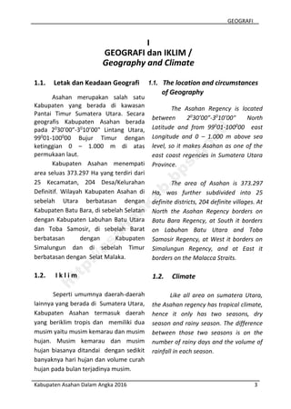 GEOGRAFI
Kabupaten Asahan Dalam Angka 2016 3
I
GEOGRAFI dan IKLIM /
Geography and Climate
1.1. Letak dan Keadaan Geografi
Asahan merupakan salah satu
Kabupaten yang berada di kawasan
Pantai Timur Sumatera Utara. Secara
geografis Kabupaten Asahan berada
pada 20
30’00”-30
10’00" Lintang Utara,
990
01-1000
00 Bujur Timur dengan
ketinggian 0 – 1.000 m di atas
permukaan laut.
Kabupaten Asahan menempati
area seluas 373.297 Ha yang terdiri dari
25 Kecamatan, 204 Desa/Kelurahan
Definitif. Wilayah Kabupaten Asahan di
sebelah Utara berbatasan dengan
Kabupaten Batu Bara, di sebelah Selatan
dengan Kabupaten Labuhan Batu Utara
dan Toba Samosir, di sebelah Barat
berbatasan dengan Kabupaten
Simalungun dan di sebelah Timur
berbatasan dengan Selat Malaka.
1.2. I k l i m
Seperti umumnya daerah-daerah
lainnya yang berada di Sumatera Utara,
Kabupaten Asahan termasuk daerah
yang beriklim tropis dan memiliki dua
musim yaitu musim kemarau dan musim
hujan. Musim kemarau dan musim
hujan biasanya ditandai dengan sedikit
banyaknya hari hujan dan volume curah
hujan pada bulan terjadinya musim.
1.1. The location and circumstances
of Geography
The Asahan Regency is located
between 20
30’00”-30
10’00" North
Latitude and from 990
01-1000
00 east
Longitude and 0 – 1.000 m above sea
level, so it makes Asahan as one of the
east coast regencies in Sumatera Utara
Province.
The area of Asahan is 373.297
Ha, was further subdivided into 25
definite districts, 204 definite villages. At
North the Asahan Regency borders on
Batu Bara Regency, at South it borders
on Labuhan Batu Utara and Toba
Samosir Regency, at West it borders on
Simalungun Regency, and at East it
borders on the Malacca Straits.
1.2. Climate
Like all area on sumatera Utara,
the Asahan regency has tropical climate,
hence it only has two seasons, dry
season and rainy season. The difference
between those two seasons is on the
number of rainy days and the volume of
rainfall in each season.
http://asahankab.bps.go.id
 