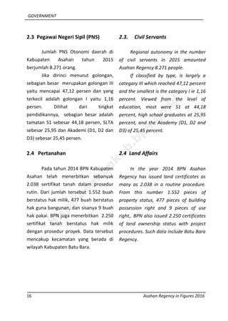 GOVERNMENT
16 Asahan Regency in Figures 2016
2.3 Pegawai Negeri Sipil (PNS)
Jumlah PNS Otonomi daerah di
Kabupaten Asahan tahun 2015
berjumlah 8.271 orang.
Jika dirinci menurut golongan,
sebagian besar merupakan golongan III
yaitu mencapai 47,12 persen dan yang
terkecil adalah golongan I yaitu 1,16
persen. Dilihat dari tingkat
pendidikannya, sebagian besar adalah
tamatan S1 sebesar 44,18 persen, SLTA
sebesar 25,95 dan Akademi (D1, D2 dan
D3) sebesar 25,45 persen.
2.4 Pertanahan
Pada tahun 2014 BPN Kabupaten
Asahan telah menerbitkan sebanyak
2.038 sertifikat tanah dalam prosedur
rutin. Dari jumlah tersebut 1.552 buah
berstatus hak milik, 477 buah berstatus
hak guna bangunan, dan sisanya 9 buah
hak pakai. BPN juga menerbitkan 2.250
sertifikat tanah berstatus hak milik
dengan prosedur proyek. Data tersebut
mencakup kecamatan yang berada di
wilayah Kabupaten Batu Bara.
2.3. Civil Servants
Regional autonomy in the number
of civil servants in 2015 amounted
Asahan Regency 8.271 people.
If classified by type, is largely a
category III which reached 47,12 percent
and the smallest is the category I ie 1,16
percent. Viewed from the level of
education, most were S1 at 44,18
percent, high school graduates at 25,95
percent, and the Academy (D1, D2 and
D3) of 25,45 percent.
2.4 Land Affairs
In the year 2014 BPN Asahan
Regency has issued land certificates as
many as 2.038 in a routine procedure.
From this number 1.552 pieces of
property status, 477 pieces of building
possession right and 9 pieces of use
right,. BPN also issued 2.250 certificates
of land ownership status with project
procedures. Such data include Batu Bara
Regency.
http://asahankab.bps.go.id
 