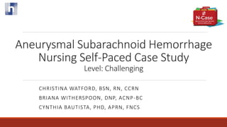 Aneurysmal Subarachnoid Hemorrhage
Nursing Self-Paced Case Study
Level: Challenging
CHRISTINA WATFORD, BSN, RN, CCRN
BRIANA WITHERSPOON, DNP, ACNP-BC
CYNTHIA BAUTISTA, PHD, APRN, FNCS
 