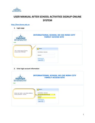 USER MANUAL AFTER SCHOOL ACTIVITIES SIGNUP ONLINE
SYSTEM
http://fam.ishcmc.edu.vn
1. Login page

2. Enter login account information

1

 