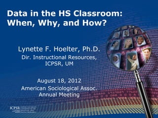 Data in the HS Classroom:
When, Why, and How?


  Lynette F. Hoelter, Ph.D.
   Dir. Instructional Resources,
             ICPSR, UM


        August 18, 2012
   American Sociological Assoc.
         Annual Meeting
 