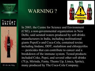 WARNING ?

In 2003, the Centre for Science and Environment
(CSE), a non-governmental organization in New
Delhi, said aerated waters produced by soft drinks
manufacturers in India, including multinational
giants PepsiCo and Coca-Cola, contained toxins
including lindane, DDT, malathion and chlorpyrifos
— pesticides that can contribute to cancer and a
breakdown of the immune system. Tested products
included Coke, Pepsi, and several other soft drinks
(7Up, Mirinda, Fanta, Thums Up, Limca, Sprite),
many produced by The Coca-Cola Company.
 