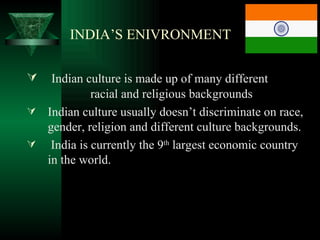 INDIA’S ENIVRONMENT

  Indian culture is made up of many different
           racial and religious backgrounds
 Indian culture usually doesn’t discriminate on race,
  gender, religion and different culture backgrounds.
 India is currently the 9th largest economic country
  in the world.
 