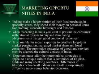 MARKETING OPPORTU
         NITIES IN INDIA
  indians make a larger portion of their food purchases in
  specially stores, they spend their money on personal items
  like clothing, alcoholic beverages and tobacco.
 when marketing in india you want to present the consumer
  with rational reasons to buy and stimulating
  advertisements that get good emotional responses.
 It is possible for indian exporters to establish long-term
  market penetration, increased market share and loyal
  consumer. The promotion strategies of goods and services
  must be adapted the cultural context of india.
 Exporters must tailor their promotional strategies to
  appeal to a unique culture that is comprised of English,
  hindi and many speaking countries. Differences in
  lifestyles between all indians can result in surprisingly
  difference in consumer behavior decisions.
 