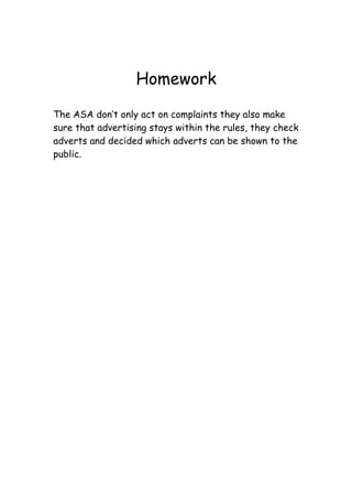 Homework

The ASA don’t only act on complaints they also make
sure that advertising stays within the rules, they check
adverts and decided which adverts can be shown to the
public.
 