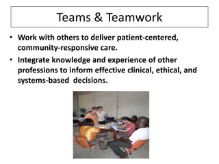 Teams & Teamwork
• Work with others to deliver patient-centered,
community-responsive care.
• Integrate knowledge and experience of other
professions to inform effective clinical, ethical, and
systems-based decisions.

 
