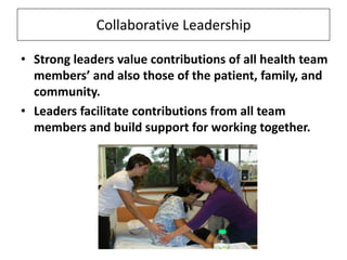 Collaborative Leadership
• Strong leaders value contributions of all health team
members’ and also those of the patient, family, and
community.
• Leaders facilitate contributions from all team
members and build support for working together.

 