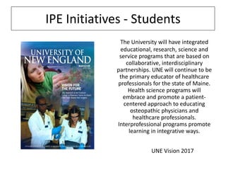 IPE Initiatives - Students
The University will have integrated
educational, research, science and
service programs that are based on
collaborative, interdisciplinary
partnerships. UNE will continue to be
the primary educator of healthcare
professionals for the state of Maine.
Health science programs will
embrace and promote a patientcentered approach to educating
osteopathic physicians and
healthcare professionals.
Interprofessional programs promote
learning in integrative ways.
UNE Vision 2017

 