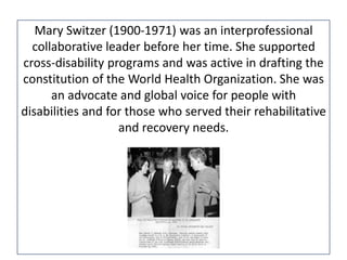 Mary Switzer (1900-1971) was an interprofessional
collaborative leader before her time. She supported
cross-disability programs and was active in drafting the
constitution of the World Health Organization. She was
an advocate and global voice for people with
disabilities and for those who served their rehabilitative
and recovery needs.

 