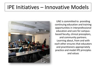 IPE Initiatives – Innovative Models
UNE is committed to providing
continuing education and training
opportunities in interprofessional
education and care for campusbased faculty, clinical preceptors,
and community partners.
Learning about, from and with
each other ensures that educators
and practitioners appropriately
practice and model IPE principles
and values

 