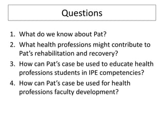 Questions
1. What do we know about Pat?
2. What health professions might contribute to
Pat’s rehabilitation and recovery?
3. How can Pat’s case be used to educate health
professions students in IPE competencies?
4. How can Pat’s case be used for health
professions faculty development?

 