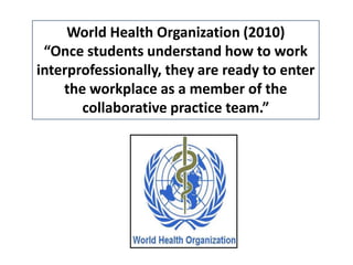 World Health Organization (2010)
“Once students understand how to work
interprofessionally, they are ready to enter
the workplace as a member of the
collaborative practice team.”
•
•

 