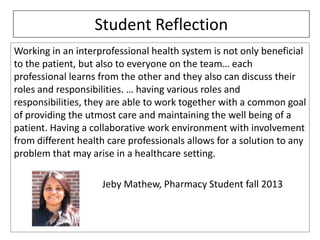 Student Reflection
Working in an interprofessional health system is not only beneficial
to the patient, but also to everyone on the team… each
professional learns from the other and they also can discuss their
roles and responsibilities. … having various roles and
responsibilities, they are able to work together with a common goal
of providing the utmost care and maintaining the well being of a
patient. Having a collaborative work environment with involvement
from different health care professionals allows for a solution to any
problem that may arise in a healthcare setting.
Jeby Mathew, Pharmacy Student fall 2013

 