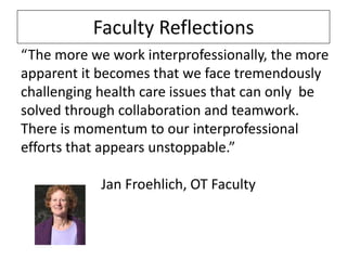 Faculty Reflections
“The more we work interprofessionally, the more
apparent it becomes that we face tremendously
challenging health care issues that can only be
solved through collaboration and teamwork.
There is momentum to our interprofessional
efforts that appears unstoppable.”
Jan Froehlich, OT Faculty

 