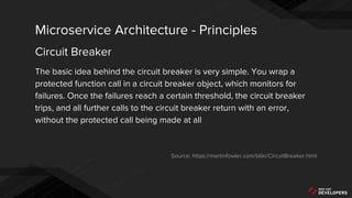 The basic idea behind the circuit breaker is very simple. You wrap a
protected function call in a circuit breaker object, which monitors for
failures. Once the failures reach a certain threshold, the circuit breaker
trips, and all further calls to the circuit breaker return with an error,
without the protected call being made at all
Source: https://martinfowler.com/bliki/CircuitBreaker.html
Microservice Architecture - Principles
Circuit Breaker
 