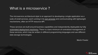 The microservice architectural style is an approach to developing a single application as a
suite of small services, each running in its own process and communicating with lightweight
mechanisms, often an HTTP resource API.
These services are built around business capabilities and independently deployable by fully
automated deployment machinery. There is a bare minimum of centralized management of
these services, which may be written in different programming languages and use different
data storage technologies.
Martin Fowler
What is a microservice ?
 