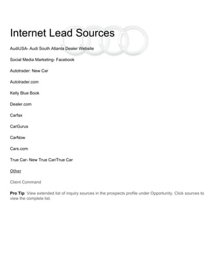 Internet Lead Sources
AudiUSA- Audi South Atlanta Dealer Website
Social Media Marketing- Facebook
Autotrader: New Car
Autotrader.com
Kelly Blue Book
Dealer.com
Carfax
CarGurus
CarNow
Cars.com
True Car- New True Car/True Car
Other
Client Command
Pro Tip: View extended list of inquiry sources in the prospects profile under Opportunity. Click sources to
view the complete list.
 
