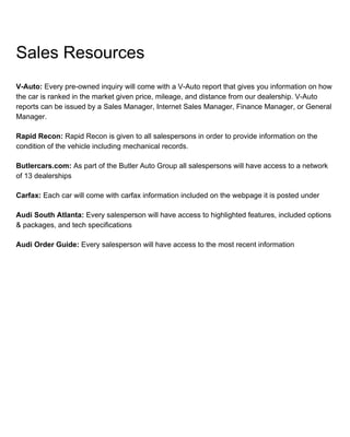 Sales Resources
V-Auto: Every pre-owned inquiry will come with a V-Auto report that gives you information on how
the car is ranked in the market given price, mileage, and distance from our dealership. V-Auto
reports can be issued by a Sales Manager, Internet Sales Manager, Finance Manager, or General
Manager.
Rapid Recon: Rapid Recon is given to all salespersons in order to provide information on the
condition of the vehicle including mechanical records.
Butlercars.com: As part of the Butler Auto Group all salespersons will have access to a network
of 13 dealerships
Carfax: Each car will come with carfax information included on the webpage it is posted under
Audi South Atlanta: Every salesperson will have access to highlighted features, included options
& packages, and tech specifications
Audi Order Guide: Every salesperson will have access to the most recent information
 