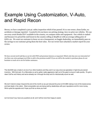 Example Using Customization, V-Auto,
and Rapid Recon
Steven, we have completed a 300 pt. safety inspection which it has passed. It is a one owner, clean Carfax, no
accidents or damage reported. I wanted to let you know our pricing strategy, how we price our vehicles. We can
see every 2006 Honda CR-V available in the country, we compare miles and equipment. Our vehicle is ranked
2nd because it is priced the 2nd lowest in the country selling at $6488.00 with an average selling price of
$7871.00. We want our customer to know we are a transparent, no haggle dealership, we immediately pass on
the savings to our customer giving them the best value. For our review have attached a market report for your
review.
We have several 2018 Audi Q3 on our lot with FWD and premium features as requested. Which color Q3 were you interested in?
Are there any extra packages you'd like to add to the premium model? If you are still in the market to purchase please do not
hesistate to reach out to me for further assistance.
This GLK350 was a trade-in at one of our other locations and they sent it our way since we specialize in high-line pre-owned
inventory. With that said, it's a Mercedes so we've gotten really aggressive right out of the gate to ensure it sells quickly. It's got a
clean CarFax and history and we've already ran it through the shop and it's mechanically sound as well.
We don't intend to keep it beyond the end of the month so we just reduced the price to $14,888 making it one of the lowest prices
and best deals in the nation. Most comparable cars are being sold by dealerships with poor reputations and for more money.
We're quite the opposite and I hope you'll let us show you how!
Let me know if you have any questions at all, and I will be more than happy to assist.
 