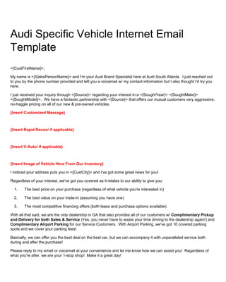 Audi Specific Vehicle Internet Email
Template
<{CustFirstName}>,
My name is <{SalesPersonName}> and I'm your Audi Brand Specialist here at Audi South Atlanta. I just reached out
to you by the phone number provided and left you a voicemail w/ my contact information but I also thought I'd try you
here.
I just received your inquiry through <{Source}> regarding your interest in a <{SoughtYear}> <{SoughtMake}>
<{SoughtModel}>. We have a fantastic partnership with <{Source}> that offers our mutual customers very aggressive,
no-haggle pricing on all of our new & pre-owned vehicles.
{Insert Customized Message}
{Insert Rapid Recon/ if applicable}
{Insert V-Auto/ if applicable}
{Insert Image of Vehicle Here From Our Inventory}
I noticed your address puts you in <{CustCity}> and I've got some great news for you!
Regardless of your interest, we've got you covered as it relates to our ability to give you:
1. The best price on your purchase (regardless of what vehicle you're interested in)
2. The best value on your trade-in (assuming you have one)
3. The most competitive financing offers (both lease and purchase options available)
With all that said, we are the only dealership in GA that also provides all of our customers w/ Complimentary Pickup
and Delivery for both Sales & Service (Yes, you never have to waste your time driving to the dealership again!) and
Complimentary Airport Parking for our Service Customers. With Airport Parking, we've got 10 covered parking
spots and we cover your parking fees!
Basically, we can offer you the best deal on the best car, but we can accompany it with unparalleled service both
during and after the purchase!
Please reply to my email or voicemail at your convenience and let me know how we can assist you! Regardless of
what you're after, we are your 1-stop shop! Make it a great day!
 