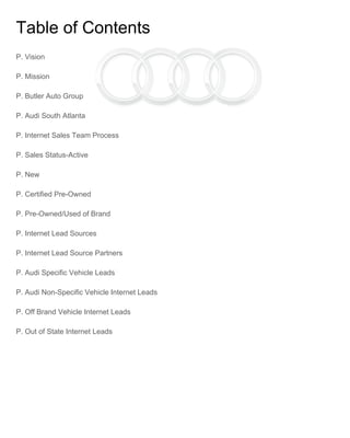 Table of Contents
P. Vision
P. Mission
P. Butler Auto Group
P. Audi South Atlanta
P. Internet Sales Team Process
P. Sales Status-Active
P. New
P. Certified Pre-Owned
P. Pre-Owned/Used of Brand
P. Internet Lead Sources
P. Internet Lead Source Partners
P. Audi Specific Vehicle Leads
P. Audi Non-Specific Vehicle Internet Leads
P. Off Brand Vehicle Internet Leads
P. Out of State Internet Leads
 