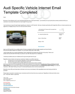 Audi Specific Vehicle Internet Email
Template Completed
Imad,
My name is Corey Alfarano and I'm your Audi Brand Specialist here at Audi South Atlanta. I just reached out to you by the phone number provided and left you a
voicemail w/ my contact information but I also thought I'd try you here.
I just received your inquiry through Google regarding your interest in a 2015 Audi A6. We have a fantastic partnership with Google that offers our mutual customers very
aggressive, no-haggle pricing on all of our new & pre-owned vehicles.
U 2015 Audi A6 2.0T Premium 4dr Front-wheel Drive
FrontTrak Sedan
Dealer
Price:$24,888
.00
Vin : WAUCFAFC5FN013709
StockNumber
: P1298
Exterior : Brilliant Black
Interior :
Black
Mileage : 44734
More Information
I noticed your address puts you in Alabama and I've got some great news for you!
Regardless of your interest, we've got you covered as it relates to our ability to give you:
1. The best price on your purchase (regardless of what vehicle you're interested in)
2. The best value on your trade-in (assuming you have one)
3. The most competitive financing offers (both lease and purchase options available)
With all that said, we are the only dealership in GA that also provides all of our customers w/ Complimentary Pickup and Delivery for both
Sales & Service (Yes, you never have to waste your time driving to the dealership again!) and Complimentary Airport Parking for our Service
Customers. With Airport Parking, we've got 10 covered parking spots and we cover your parking fees!
Basically, we can offer you the best deal on the best car, but we can accompany it with unparalleled service both during and after the
purchase!
Please reply to my email or voicemail at your convenience and let me know how we can assist you! Regardless of what you're after, we are
your 1-stop shop! Make it a great day!
Taylor. Cross
Internet Sales Coordinator
Main: 678-783-2834
taylor.cross@audisouthatlanta.com
Audi South Atlanta
4015 Jonesboro Rd.
Union City, GA 30291
www.audisouthatlanta.com
Click below to stop receiving these messages.
Email Optout Link
Audi South Atlanta
4015 Jonesboro Road
UNION CITY, GA 30291
Imad, our 2015 Audi A6 2.0 is a certified vehicle. We have completed the 300 point safety inspection and found that the
front and rear brakes needed to be replaced. It is a one owner vehicle with a clean carfax.
I want to share with you our pricing methodology. We are ranked #2 for the lowest price 2015 A6 in the country. There is not
another 2015 Audi A6 with 44734 miles at our price for over 500 miles away from our dealership.
 
