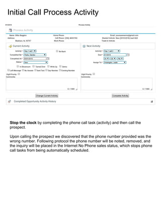 Initial Call Process Activity
Stop the clock by completing the phone call task (activity) and then call the
prospect.
Upon calling the prospect we discovered that the phone number provided was the
wrong number. Following protocol the phone number will be noted, removed, and
the inquiry will be placed in the Internet No Phone sales status, which stops phone
call tasks from being automatically scheduled.
 