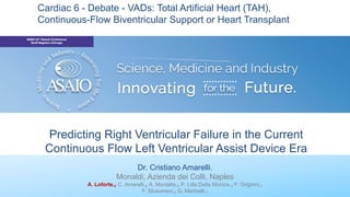Predicting Right Ventricular Failure in the Current
Continuous Flow Left Ventricular Assist Device Era
Dr. Cristiano Amarelli.
Monaldi, Azienda dei Colli, Naples
A. Loforte,1 C. Amarelli,2 A. Montalto,3 P. Lilla Della Monica,3 F. Grigioni,1
F. Musumeci,3 G. Marinelli.1
Cardiac 6 - Debate - VADs: Total Artificial Heart (TAH),
Continuous-Flow Biventricular Support or Heart Transplant
 
