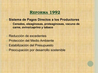 REFORMA 1992
 Sistema de Pagos Directos a los Productores
 Cereales, oleaginosas, proteaginosas, vacuno de
carne, ovino/caprino y tabaco
 Reducción de excedentes
 Protección del Medio Ambiente
 Estabilización del Presupuesto
 Preocupación por desarrollo sostenible
 