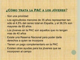 ¿CÓMO TRATA LA PAC A LOS JÓVENES?
 Son una prioridad
 Los agricultores menores de 35 años representan tan
sólo el 4,5% del censo total en España, y el 36,5% son
mayores de 65 años.
 Los jóvenes en la PAC son aquellos que no tengan
mas de 40 años
 Existe una Reserva Nacional para poder darle
derechos a quien se incorpora
 Tienen un pago complementario en la PAC
 Existen otras ayudas para los jóvenes que se
incorporen al campo
 