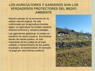 LOS AGRICULTORES Y GANDEROS SON LOS
VERDADEROS PROTECTORES DEL MEDIO
AMBIENTE
 Nuestro paisaje no se encuentra en su
estado natural original. Ha sido
conformado por la agricultura durante
siglos. La agricultura ha creado nuestros
diversos entornos y variados paisajes.
 Los agricultores gestionan el campo en
beneficio de todos nosotros. Suministran
bienes de interés público, el más
importante de los cuales es el buen
cuidado y mantenimiento de los suelos,
el paisaje y la biodiversidad. El mercado
no paga por esos bienes públicos.
 