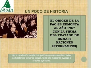 UN POCO DE HISTORIA
EL ORIGEN DE LA
PAC SE REMONTA
AL AÑO 1957
CON LA FIRMA
DEL TRATADO DE
ROMA (6
NACIONES
INTEGRAMTES)
Libre circulación productos, políticas proteccionistas, evitar
competencia terceros paises, todo ello mediante ayudas a
precios agrícolas.
 
