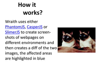 How it
works?
Wraith uses either
PhantomJS, CasperJS or
SlimerJS to create screen-
shots of webpages on
different environments and
then creates a diff of the two
images, the affected areas
are highlighted in blue
 